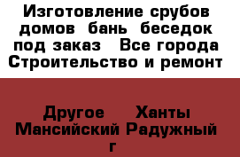 Изготовление срубов домов, бань, беседок под заказ - Все города Строительство и ремонт » Другое   . Ханты-Мансийский,Радужный г.